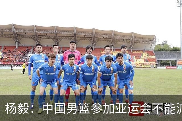 杨毅：中国男篮参加亚运会不能派二队或青年队打 必须要全力争冠